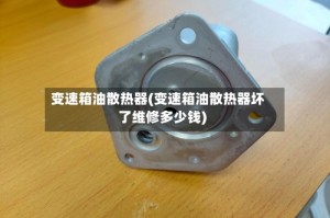 变速箱油散热器(变速箱油散热器坏了维修多少钱)