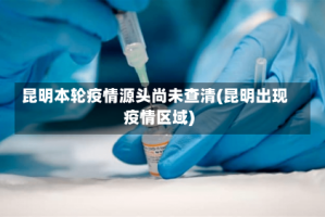 昆明本轮疫情源头尚未查清(昆明出现疫情区域)