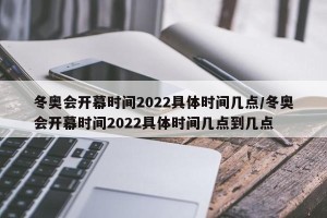 冬奥会开幕时间2022具体时间几点/冬奥会开幕时间2022具体时间几点到几点