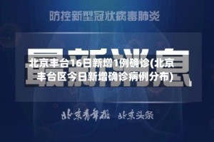 北京丰台16日新增1例确诊(北京丰台区今日新增确诊病例分布)