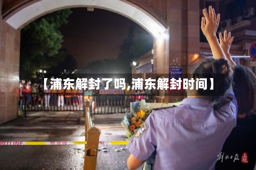 【浦东解封了吗,浦东解封时间】-第2张图片