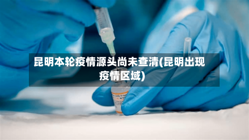 昆明本轮疫情源头尚未查清(昆明出现疫情区域)-第1张图片