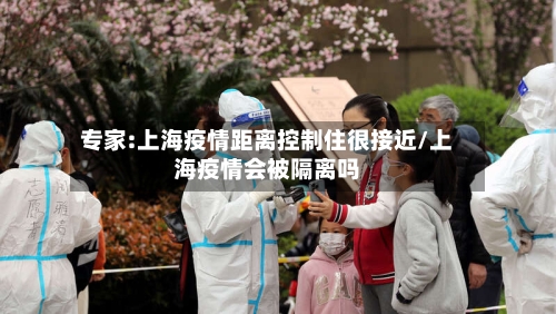 专家:上海疫情距离控制住很接近/上海疫情会被隔离吗-第2张图片