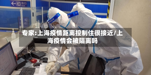 专家:上海疫情距离控制住很接近/上海疫情会被隔离吗-第3张图片