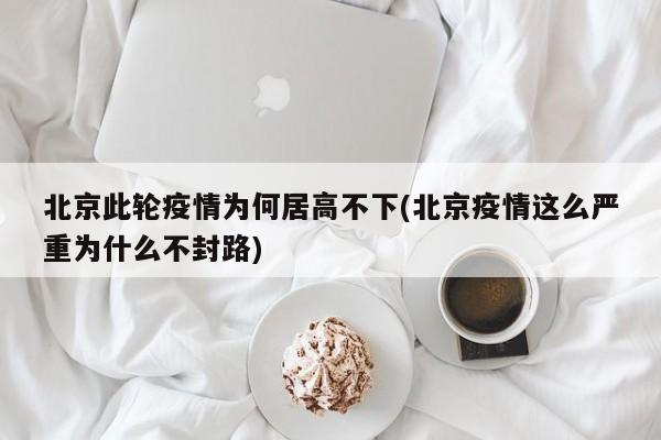 北京此轮疫情为何居高不下(北京疫情这么严重为什么不封路)