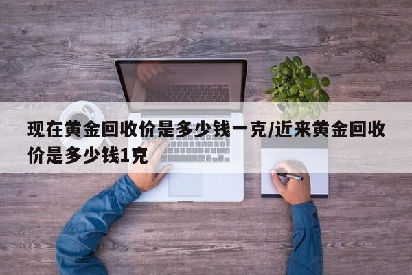 现在黄金回收价是多少钱一克/近来黄金回收价是多少钱1克