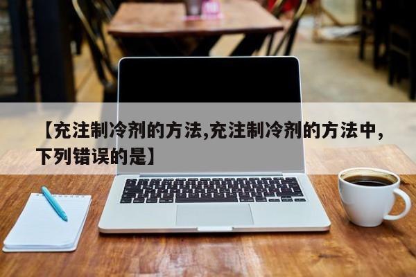 【充注制冷剂的方法,充注制冷剂的方法中,下列错误的是】