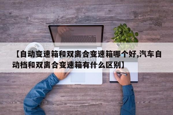 【自动变速箱和双离合变速箱哪个好,汽车自动档和双离合变速箱有什么区别】