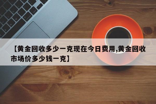 【黄金回收多少一克现在今日费用,黄金回收市场价多少钱一克】