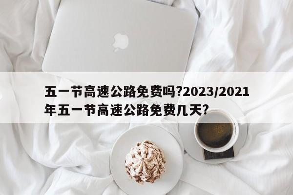 五一节高速公路免费吗?2023/2021年五一节高速公路免费几天?