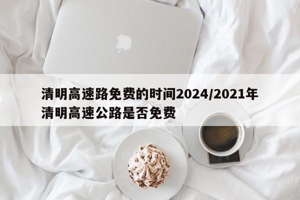 清明高速路免费的时间2024/2021年清明高速公路是否免费