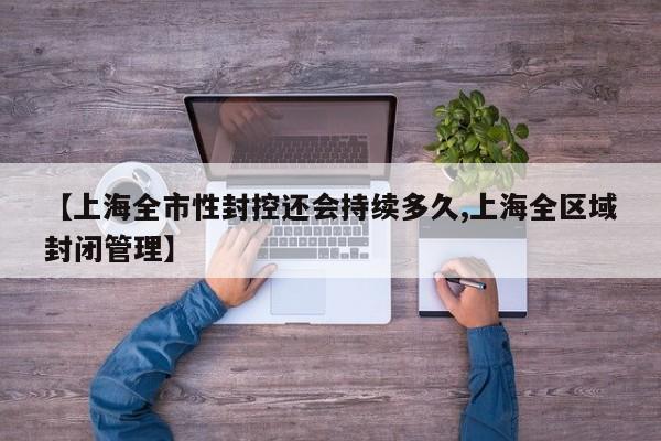 【上海全市性封控还会持续多久,上海全区域封闭管理】
