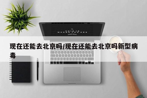 现在还能去北京吗/现在还能去北京吗新型病毒
