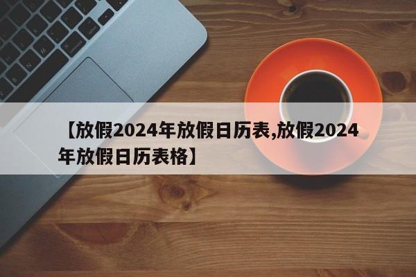 【放假2024年放假日历表,放假2024年放假日历表格】