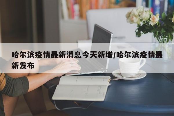 哈尔滨疫情最新消息今天新增/哈尔滨疫情最新发布