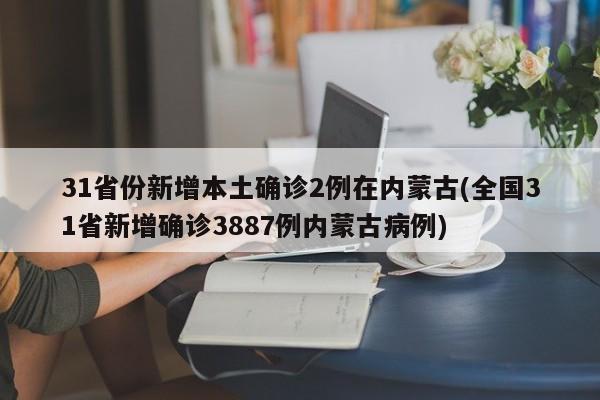 31省份新增本土确诊2例在内蒙古(全国31省新增确诊3887例内蒙古病例)