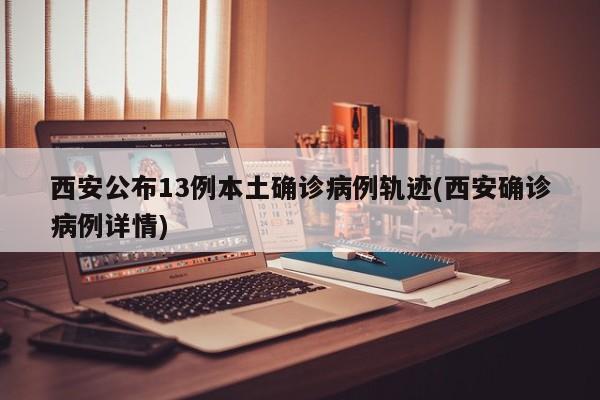 西安公布13例本土确诊病例轨迹(西安确诊病例详情)